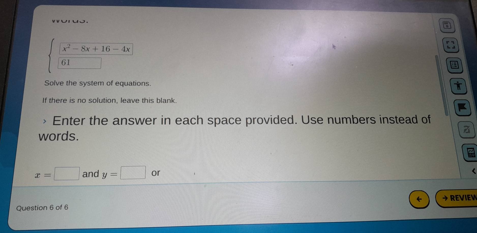 x^2-8x+16-4x
61 
Solve the system of equations. 
If there is no solution, leave this blank. 
Enter the answer in each space provided. Use numbers instead of 
words.
x=□ and y=□ or < 
→ REVIEW 
Question 6 of 6