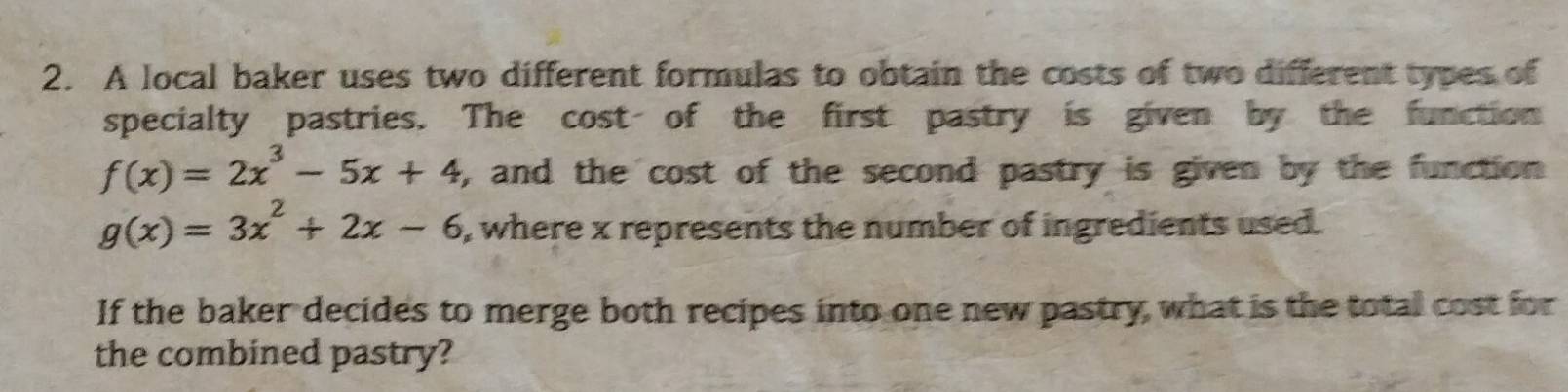 A local baker uses two different formulas to obtain the costs of two different types of
specialty pastries. The cost of the first pastry is given by the function
f(x)=2x^3-5x+4 , and the cost of the second pastry is given by the function
g(x)=3x^2+2x-6 , where x represents the number of ingredients used.
If the baker decides to merge both recipes into one new pastry, what is the total cost for
the combined pastry?