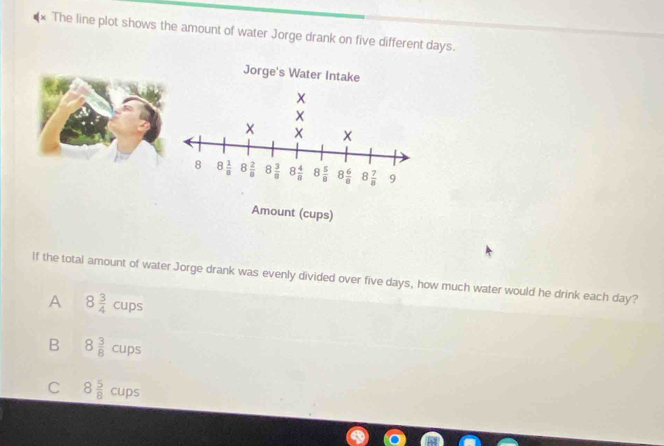 The line plot shows the amount of water Jorge drank on five different days.
Jorge's Water Intake
x
8 8 1/8  8 2/8  8 3/8  8 4/8  8 5/8  8 6/8  8 7/8  9
Amount (cups)
If the total amount of water Jorge drank was evenly divided over five days, how much water would he drink each day?
A 8 3/4 cups
B 8 3/8 cups
C 8 5/8 cups