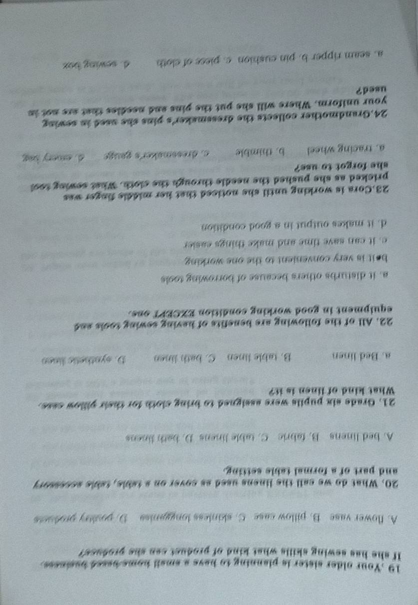 19 .Your older sister is planning to have a small home based basiness.
If she has sewing skills what kind of product can she profucs?
A. flower vase B. pillow case C. skinless longganiss D. poultry producs
20. What do we call the linens used as cover on a table, table acssssory
and part of a formal table setting.
A. bed linens B. fabric C. table linens D. bath linens
21. Grade six pupils were assigned to bring cloth for their pillow case.
What kind of linen is it?
a. Bed linen B. table linen C. bath linen D. synthetic linen
22. All of the following are benefits of having sewing tools and
equipment in good working condition EXCEPT one.
a. it disturbs others because of borrowing tools
beit is very convenient to the one working .
e, it can save time and make things easier
d. it makes output in a good condition
23.Cora is working until she noticed that her middle finger was
pricked as she pushed the needle through the cloth. What sewing tool
she forgot to use?
a. tracing wheel b. thimble c. dressmaker's gauge d. amery beg
24.Grandmother collects the dressmaker's pins she used in sewing
your uniform. Where will she put the pins and needies that are not in
used?
a. seam ripper b. pin cushion c. piess of cloth d. sewing bat