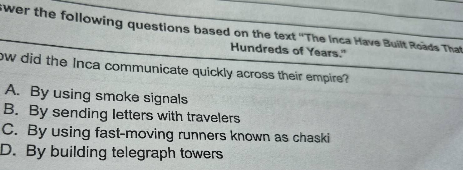 swer the following questions based on the text “The Inca Have Built Roads That 
Hundreds of Years."
ow did the Inca communicate quickly across their empire?
A. By using smoke signals
B. By sending letters with travelers
C. By using fast-moving runners known as chaski
D. By building telegraph towers