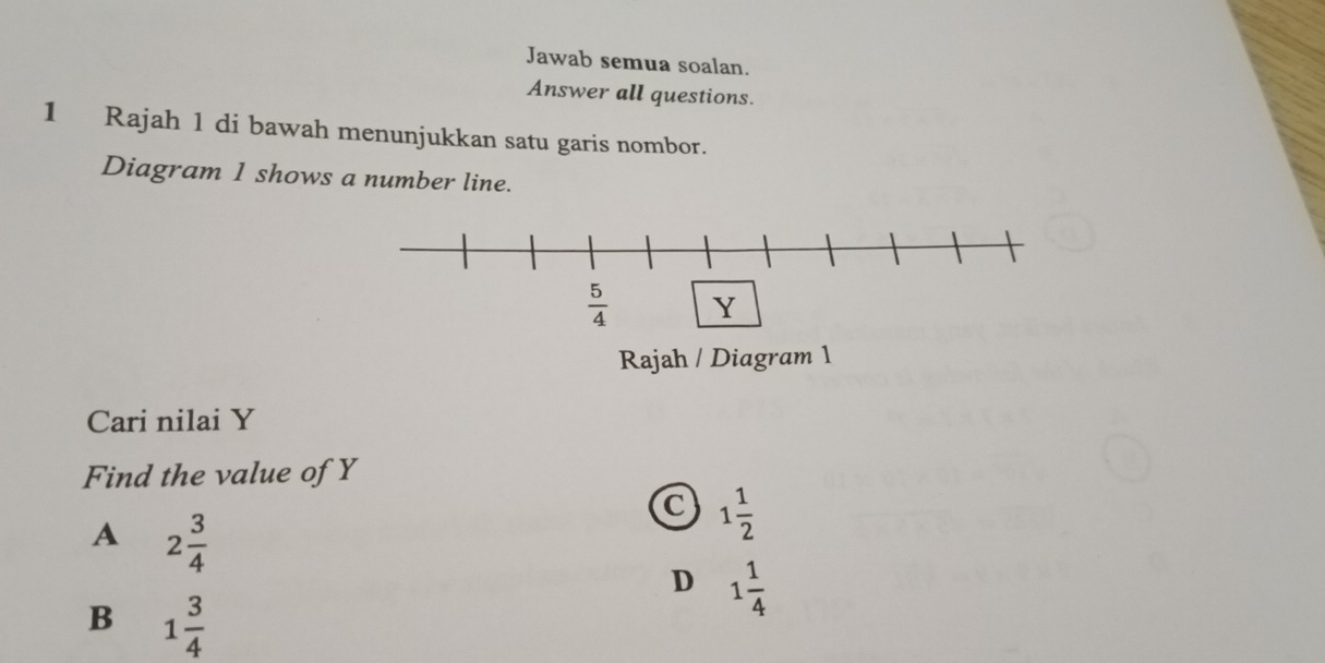 Jawab semua soalan.
Answer all questions.
1 Rajah 1 di bawah menunjukkan satu garis nombor.
Diagram 1 shows a number line.
Rajah / Diagram 1
Cari nilai Y
Find the value of Y
A 2 3/4 
C 1 1/2 
D 1 1/4 
B 1 3/4 