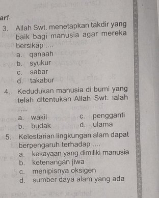 ar!
3. Allah Swt. menetapkan takdir yang
baik bagi manusia agar mereka
bersikap ....
a. qanaah
b. syukur
c. sabar
d. takabur
4. Kedudukan manusia di bumi yang
telah ditentukan Allah Swt. ialah
∴. .
a. wakil c. pengganti
b. budak d. ulama
5. Kelestarian lingkungan alam dapat
berpengaruh terhadap ....
a. kekayaan yang dimiliki manusia
b. ketenangan jiwa
c. menipisnya oksigen
d. sumber daya alam yang ada