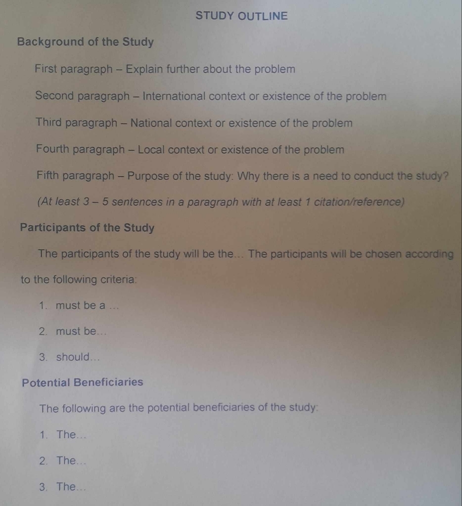 STUDY OUTLINE
Background of the Study
First paragraph - Explain further about the problem
Second paragraph - International context or existence of the problem
Third paragraph - National context or existence of the problem
Fourth paragraph - Local context or existence of the problem
Fifth paragraph - Purpose of the study: Why there is a need to conduct the study?
(At least 3 - 5 sentences in a paragraph with at least 1 citation/reference)
Participants of the Study
The participants of the study will be the... The participants will be chosen according
to the following criteria:
1. must be a ...
2. must be...
3. should...
Potential Beneficiaries
The following are the potential beneficiaries of the study:
1. The...
2. The...
3. The...