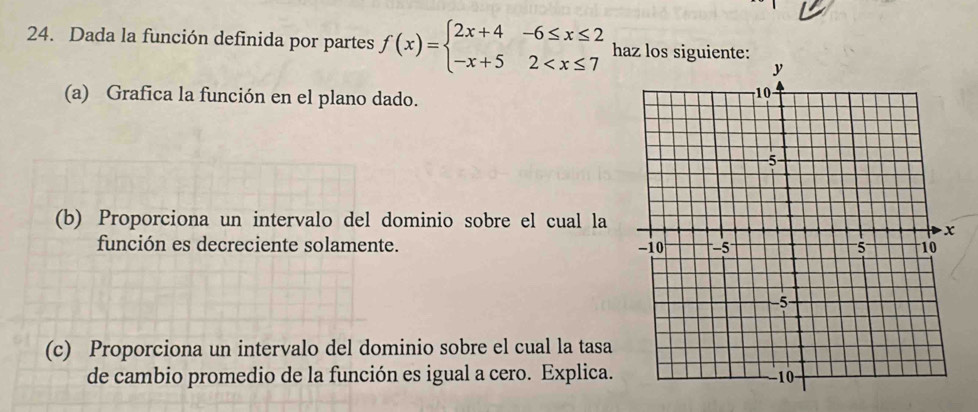 Dada la función definida por partes f(x)=beginarrayl 2x+4-6≤ x≤ 2 -x+52 haz los siguiente: 
(a) Grafica la función en el plano dado. 
(b) Proporciona un intervalo del dominio sobre el cual la 
función es decreciente solamente. 
(c) Proporciona un intervalo del dominio sobre el cual la tasa 
de cambio promedio de la función es igual a cero. Explica.