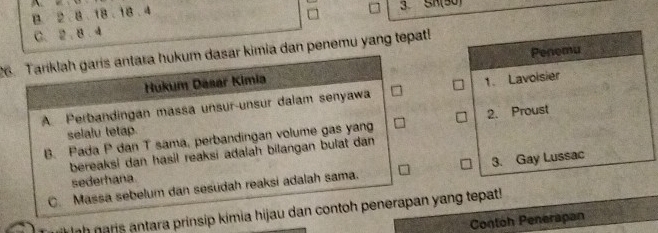 B. 2. 8. 18. 18 . 4
3. SA(30)
C. 2. 8 . 4
26. Tariklah garis antara hukum dasar kimia dan penemu yang tepat!
Hukum Dasar Kimia Penemu
A. Perbandingan massa unsur-unsur dalam senyawa 1. Lavoisier
B. Pada P dan T sama, perbandingan volume gas yang 2. Proust
selalu tetap.
bereaksi dan hasil reaksi adalah bilangan bulat dan
C. Massa sebelum dan sesudah reaksi adalah sama. 3. Gay Lussac
sederhana
ình naris antara prinsip kimia hijau dan contoh penerapan yang tepat!
Contoh Penerapan