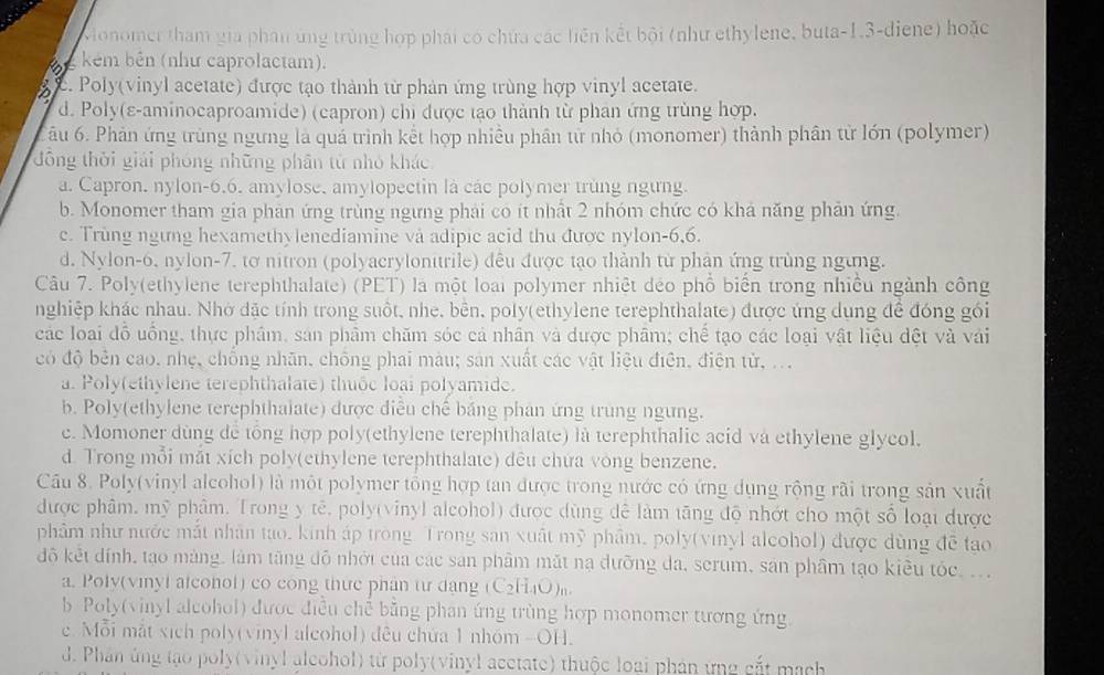 Monomer tham gia phân ứng trùng hợp phái có chứa các liên kết bội (như ethylene, buta-1.3-diene) hoặc
kém bên (như caprolactam).
c. Poly(vinyl acetate) được tạo thành từ phản ứng trùng hợp vinyl acetate.
d. Poly(ε-aminocaproamide) (capron) chỉ được tạo thành từ phan ứng trùng hợp.
âu 6. Phản ứng trùng ngưng là quả trình kết hợp nhiều phân tử nhỏ (monomer) thành phân từ lớn (polymer)
đồng thời giải phóng những phân từ nhỏ khác
a. Capron, nylon-6.6. amylose, amylopectin là các polymer trùng ngừng.
b. Monomer tham gia phản ứng trùng ngưng phải có ít nhất 2 nhóm chức có khả năng phản ứng.
c. Trùng ngưng hexamethylenediamine và adipic acid thu được nylon-6,6.
d. Nylon-6, nylon-7. tơ nitron (polyacrylonitrile) đều được tạo thành từ phản ứng trùng ngừng.
Câu 7. Poly(ethylene terephthalate) (PET) là một loài polymer nhiệt déo phổ biển trong nhiều ngành công
nghiệp khác nhau. Nhớ dặc tính trong suốt, nhe, bên, poly(ethylene terephthalate) được ứng dụng để đóng gói
các loại đỗ uống, thực phẩm, sản phẩm chăm sóc cả nhân và được phâm; chế tạo các loại vật liệu dệt và vái
có độ bên cao, nhẹ, chống nhãn, chống phai màu; sản xuất các vật liệu điện, điện tử, ...
a. Poly(ethylene terephthalate) thuộc loại polyamide.
b. Poly(ethylene terephthalate) được điễu chế bảng phân ứng trung ngừng.
c. Momoner dùng dể tổng hợp poly(ethylene terephthalate) là terephthalic acid và ethylene glycol.
d. Trong mỗi mắt xích poly(ethylene terephthalate) đêu chưa vòng benzene.
Câu 8. Poly(vinyl alcohol) là một polymer tổng hợp tan được trong nước có ứng dụng rộng rãi trong sản xuất
được phâm, mỹ phâm. Trong y tê, poly(vinyl alcohol) được dùng để làm tăng độ nhớt cho một số loại được
phẩm như nước mắt nhân tao, kinh áp trong Trong san xuất mỹ phẩm, poly(vinyl alcohol) được dùng đề tạo
độ kết dính, tạo mảng, làm tăng đô nhới của các sản phẩm mắt nạ dưỡng đa, scrum, sản phầm tạo kiều tóc, ..
a. Poly(vinyl alconol) co cong thực phân tư đạng (C₂H₄O)。
b Poly(vinyl alcohol) được điều chế bằng phan ứng trùng hợp monomer tương ứng.
c. Mỗi mắt xich poly(vinyl alcohol) đều chứa 1 nhóm -OH.
d. Phân ủng tạo poly(vinyl aleohol) từ poly(vinyl acctate) thuộc loại phản ứng cắt mạch
