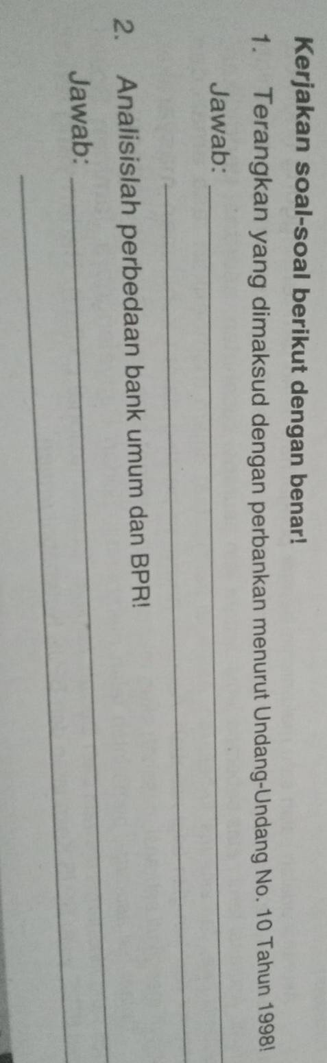 Kerjakan soal-soal berikut dengan benar! 
1. Terangkan yang dimaksud dengan perbankan menurut Undang-Undang No. 10 Tahun 1998! 
Jawab:_ 
_ 
_ 
2. Analisislah perbedaan bank umum dan BPR! 
_ 
Jawab: