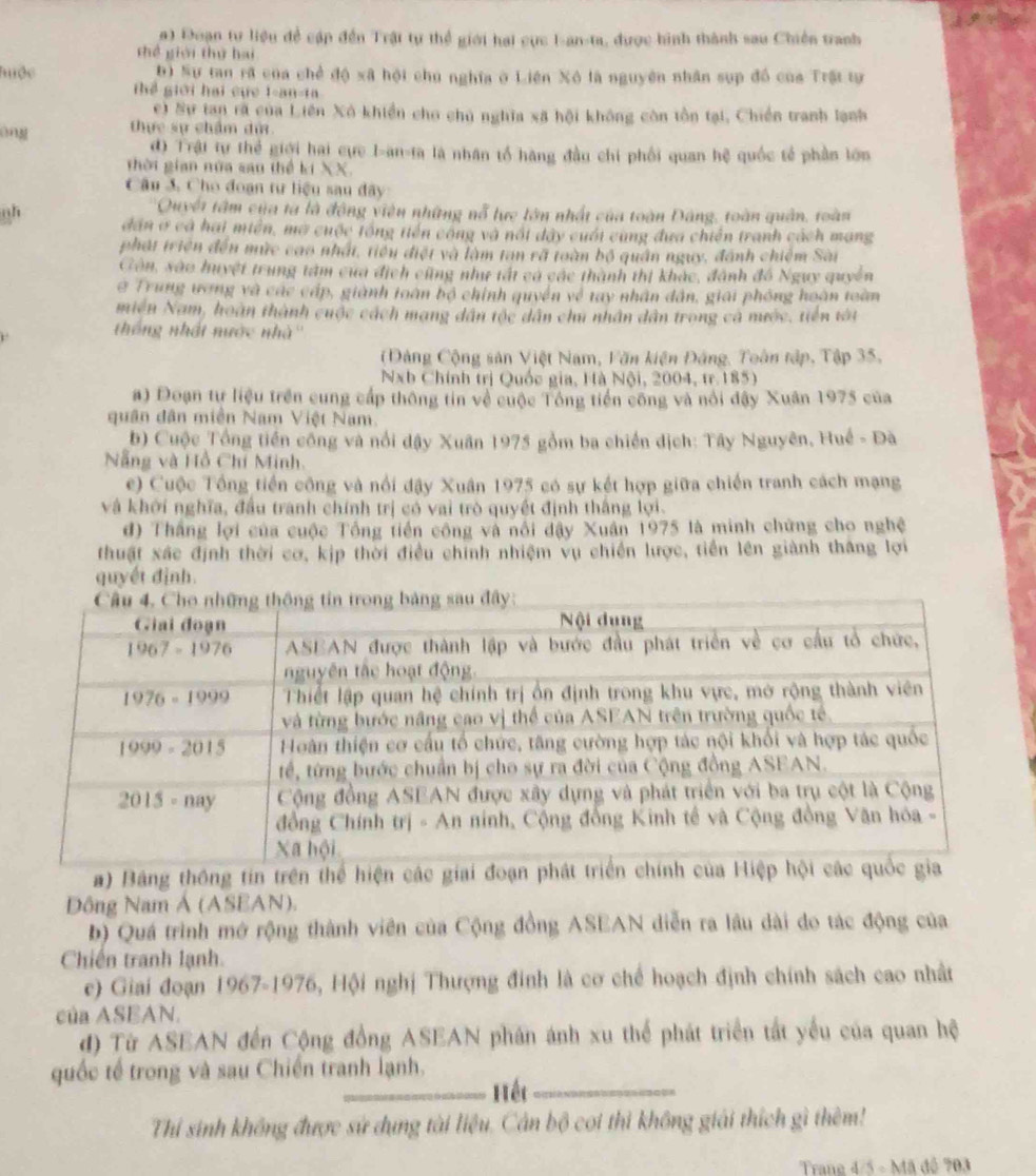 Đoạn tư liệu đề cập đến Trật tự thể giới hai cực I-an-ta, được hình thành sau Chiến tranh
thể giới thứ hai
Tộc b) Sự tan rã của chế độ xã hội chú nghĩa ở Liên Xô là nguyên nhân sụp đồ của Trật tự
Th giới hai cục 1-an-ta
e) Sự tan rà của Liên Xô khiền cho chủ nghĩa xã hội không còn tồn tại, Chiến tranh lạnh
ong thực sự chẩm dử
đ) Trậi tự thể giới hai cực I-an-ta là nhân tổ hãng đầu chi phối quan hệ quốc tế phần lớn
thời gian nữa sau thể kí XX.
Câu 3. Cho đoạn tư liệu sau đây
Quyết tâm của tà là động viên những nỗ lực lớn nhất của toàn Đâng, toàn quân, toàn
oh dân ở cả hai miền, mở cuộc tổng tiến công và nổi đây cuối cùng đưa chiến tranh cách mang
phát triên đến mức cao nhất, tiểu điệt và làm tan rã toàn bộ quân ngụy, đánh chiếm Sài
Côn, xão huyệt trung tâm cua địch cũng như tất cá các thành thị khác, đánh đồ Ngụy quyền
@ Trung ương và các cấp, giành toàn bộ chính quyền về tay nhân dân, giải phóng hoàn toàn
miền Nam, hoàn thành cuộc cách mạng dân tộc dân chú nhân dân trong cá mước, tiên tát
thống nhất nước nhà''
Đảng Cộng sản Việt Nam, Văn kiện Đảng, Toàn tập, Tập 35,
Nxb Chính trị Quốc gia, Hà Nội, 2004, tr. 185)
a) Đoạn tự liệu trên cung cấp thông tin về cuộc Tổng tiền công và nổi đậy Xuân 1975 của
quân dân miền Nam Việt Nam.
b) Cuộc Tổng tiền công và nổi đậy Xuân 1975 gồm ba chiến dịch: Tây Nguyên, Huế - Đà
Nẵng và Hồ Chí Minh.
e) Cuộc Tổng tiền công và nổi đậy Xuân 1975 có sự kết hợp giữa chiến tranh cách mạng
và khới nghĩa, đầu tranh chính trị có vai trò quyết định thắng lợi.
đ) Thắng lợi của cuộc Tổng tiền công và nổi đậy Xuân 1975 là minh chứng cho nghệ
thuật xác định thời cơ, kịp thời điều chính nhiệm vụ chiến lược, tiền lên giành thắng lợi
quyết định.
a) Bảng thông tin trên thể hiện cá
Dông Nam Ả (ASEAN).
b) Quá trình mở rộng thành viên của Cộng đồng ASEAN diễn ra lâu dài do tác động của
Chiến tranh lạnh.
e) Giai đoạn 1967-1976, Hội nghị Thượng đinh là cơ chế hoạch định chính sách cao nhất
của ASEAN.
d) Từ ASEAN đến Cộng đồng ASEAN phân ánh xu thể phát triển tất yếu của quan hệ
quốc tế trong và sau Chiến tranh lạnh.
Hết
Thí sinh không được sử dụng tài liệu. Cân bộ coi thì không giải thích gì thêm!
Trane 4/5 - Mã đô 703