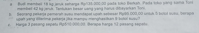 a Budi membeli 18 kg jeruk seharga Rp135.000,00 pada toko Berkah. Pada toko yang sama Toni 
membeli 42 kg jeruk. Tentukan besar uang yang harus dibayarkan Toni. 
b. Seorang pekerja pemerah susu mendapat upah sebesar Rp95.000,00 untuk 5 botol susu, berapa 
upah yang diterima pekerja jika mampu menghasilkan 9 botol susu? 
c. Harga 3 pasang sepatu Rp510.000,00. Berapa harga 12 pasang sepalu.