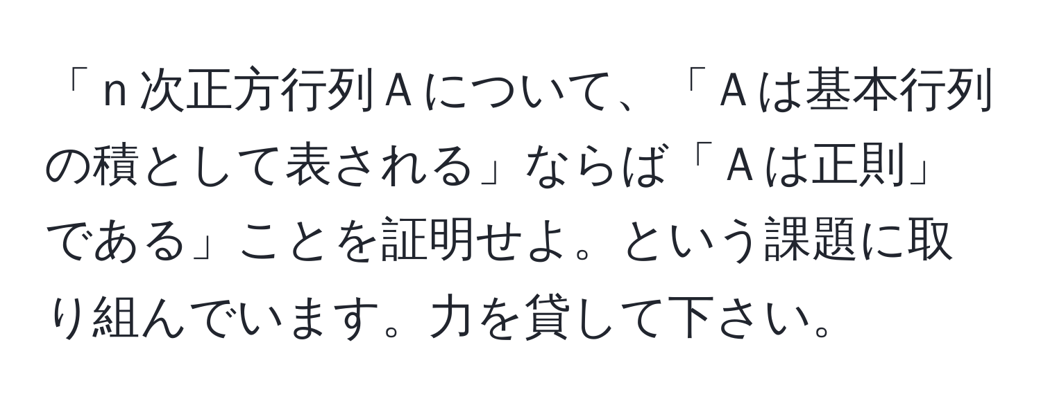 「ｎ次正方行列Ａについて、「Ａは基本行列の積として表される」ならば「Ａは正則」である」ことを証明せよ。という課題に取り組んでいます。力を貸して下さい。