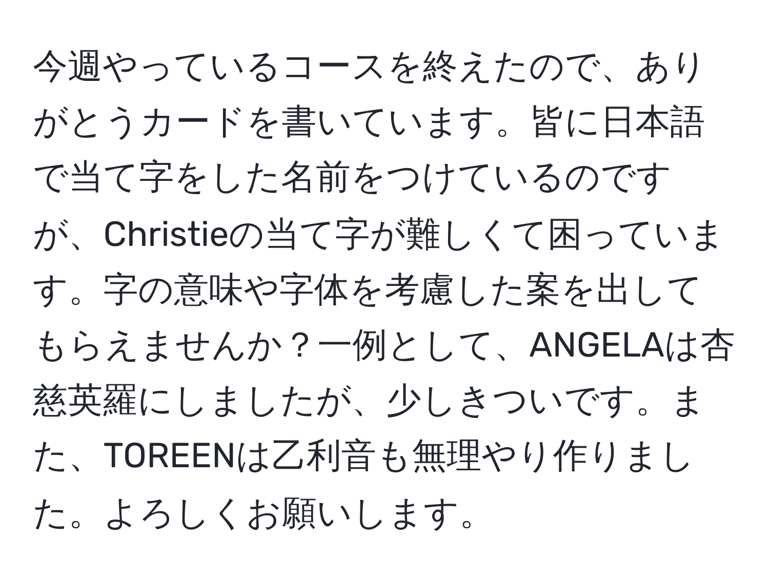 今週やっているコースを終えたので、ありがとうカードを書いています。皆に日本語で当て字をした名前をつけているのですが、Christieの当て字が難しくて困っています。字の意味や字体を考慮した案を出してもらえませんか？一例として、ANGELAは杏慈英羅にしましたが、少しきついです。また、TOREENは乙利音も無理やり作りました。よろしくお願いします。