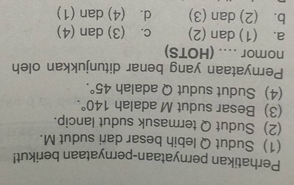 Perhatikan pernyataan-pernyataan berikut!
(1) Sudut Q lebih besar dari sudut M.
(2) Sudut Q termasuk sudut lancip.
(3) Besar sudut M adalah 140°. 
(4) Sudut sudut Q adalah 45°. 
Pernyataan yang benar ditunjukkan oleh
nomor .... (HOTS)
a. (1) dan (2) c. (3) dan (4)
b. (2) dan (3) d. (4) dan (1)