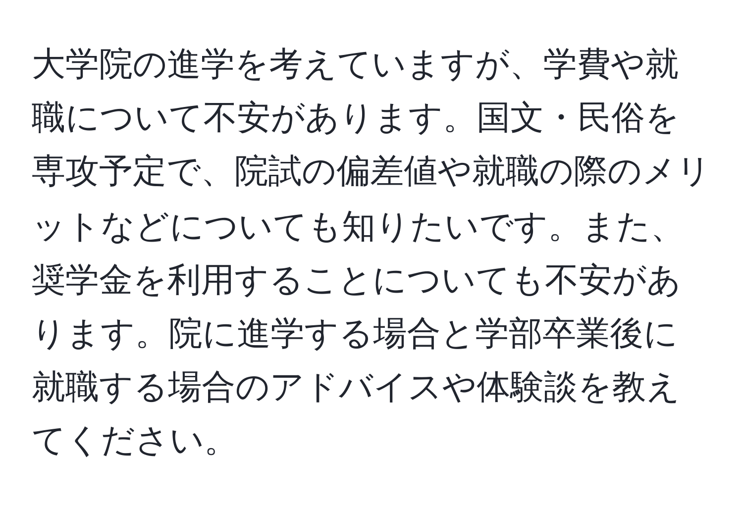 大学院の進学を考えていますが、学費や就職について不安があります。国文・民俗を専攻予定で、院試の偏差値や就職の際のメリットなどについても知りたいです。また、奨学金を利用することについても不安があります。院に進学する場合と学部卒業後に就職する場合のアドバイスや体験談を教えてください。