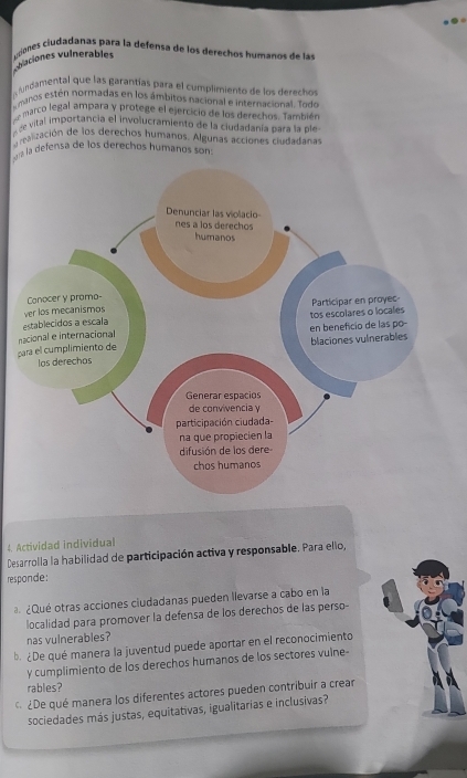 vulaciones vulnerables uoes ciudadanas para la defensa de los derechos humanos de las 
cundamental que las garantías para el cumplimiento de los derechos 
e manos estén normadas en los ámbitos nacional e internacional. Todo 
emarco legal ampara y protege el ejercicio de los derechos. También 
de vital importancia el involucramiento de la ciudadanía para la ple 
realización de los derechos humanos. Algunas acciones ciudadanas 
ra la defensa de los derechos humanos son 
p 
4. Actividad individual 
Desarrolla la habilidad de participación activa y responsable. Para ello, 
responde: 
¿Qué otras acciones ciudadanas pueden llevarse a cabo en la 
localidad para promover la defensa de los derechos de las perso- 
nas vulnerables? 
b. ¿De qué manera la juventud puede aportar en el reconocimiento 
y cumplimiento de los derechos humanos de los sectores vulne- 
rables? 
¿De qué manera los diferentes actores pueden contribuir a crear 
sociedades más justas, equitativas, igualitarias e inclusivas?