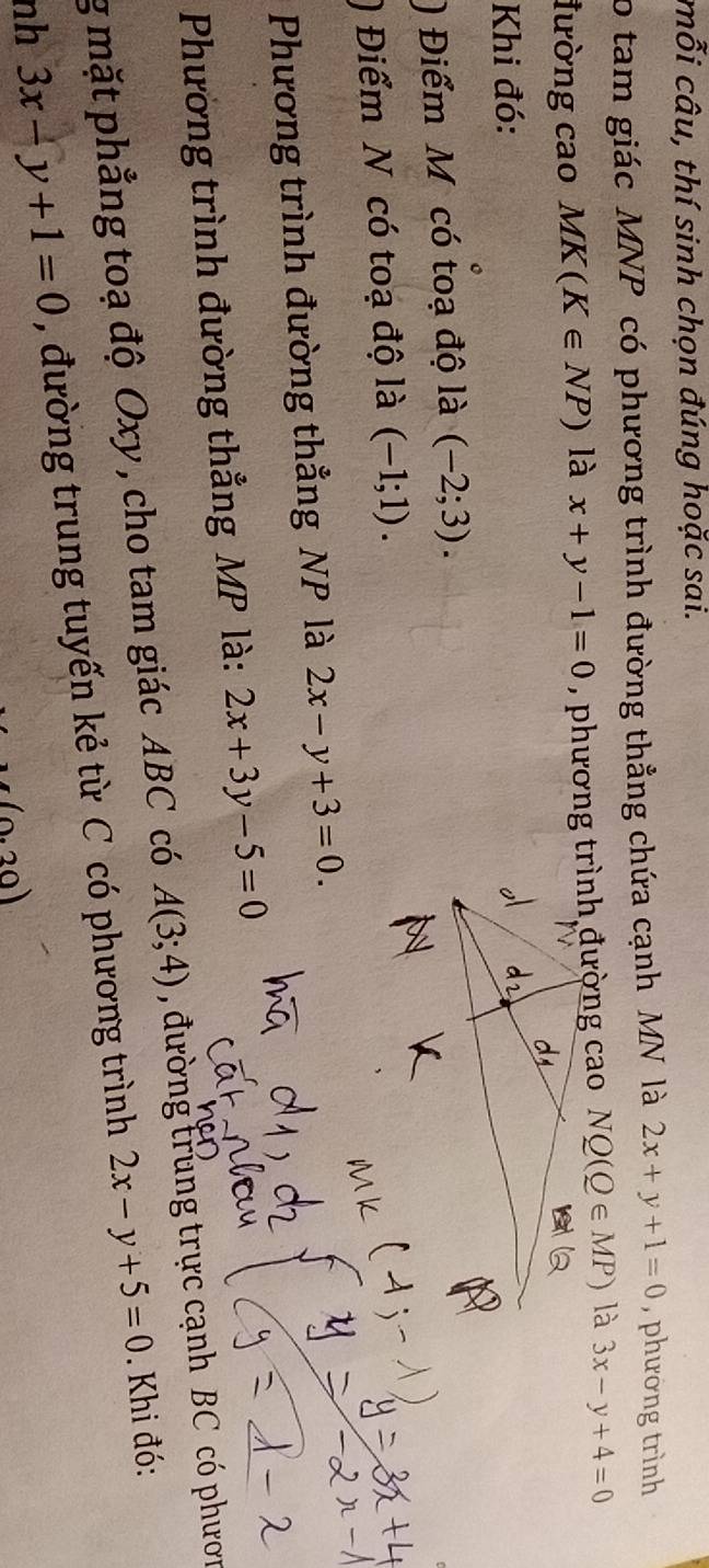 mỗi câu, thí sinh chọn đúng hoặc sai. 
o tam giác MNP có phương trình đường thẳng chứa cạnh MN là 2x+y+1=0 , phường trình 
lường cao MK(K∈ NP) là x+y-1=0 NQ(Q∈ MP) là 3x-y+4=0
Khi đó: 
) Điểm M có toạ độ là (-2;3). 
) Điểm N có toạ độ là (-1;1). 
Phương trình đường thẳng NP là 2x-y+3=0. 
Phường trình đường thẳng MP là: 2x+3y-5=0
g mặt phẳng toạ độ Oxy, cho tam giác ABC có A(3;4) , đường trung trực cạnh BC có phươn 
nh 3x-y+1=0 , đường trung tuyến kẻ từ C có phương trình 2x-y+5=0. Khi đó:
(0.20