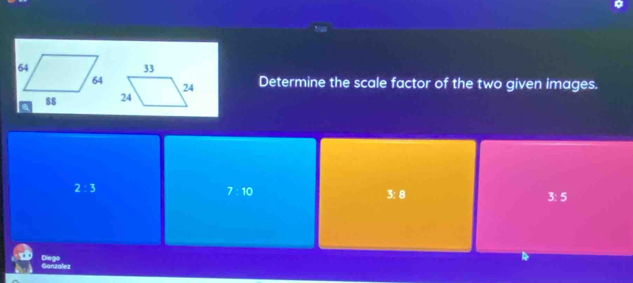 Determine the scale factor of the two given images.
2:3
7:10 3: 8 3:5
Ganzalez Diego