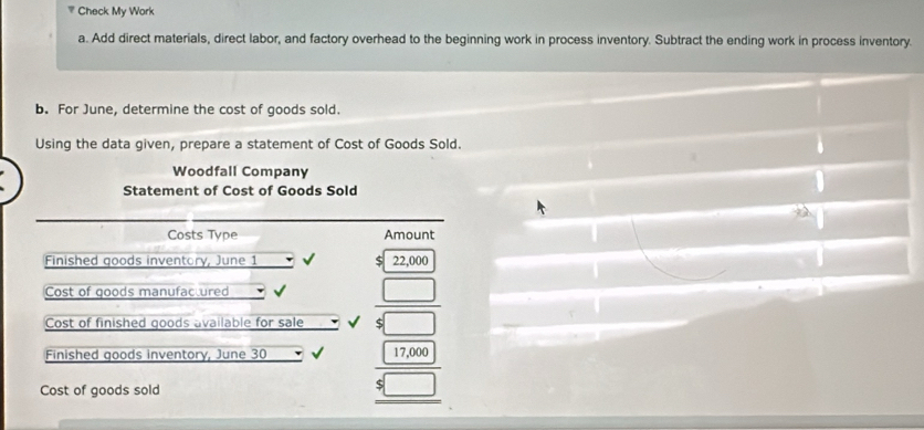 Check My Work 
a. Add direct materials, direct labor, and factory overhead to the beginning work in process inventory. Subtract the ending work in process inventory. 
b. For June, determine the cost of goods sold. 
Using the data given, prepare a statement of Cost of Goods Sold. 
Woodfall Company 
Statement of Cost of Goods Sold 
Costs Type Amount 
Finished goods inventory, June 1 22,000
Cost of goods manufactured 
Cost of finished goods available for sale  □ /$□  
Finished goods inventory, June 30 frac 17,000 $□  hline endarray 
Cost of goods sold