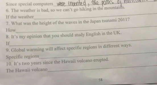 Since special computers 
_ 
6. The weather is bad, so we can’t go hiking in the mountains. 
If the weather 
_ 
_ 
7. What was the height of the waves in the Japan tsunami 2011? 
How 
_ 
8. It’s my opinion that you should study English in the UK. 
If 
9. Global warming will affect specific regions in different ways. 
Specific regions 
_ 
_ 
10. It’s two years since the Hawaii volcano erupted. 
The Hawaii volcano
58