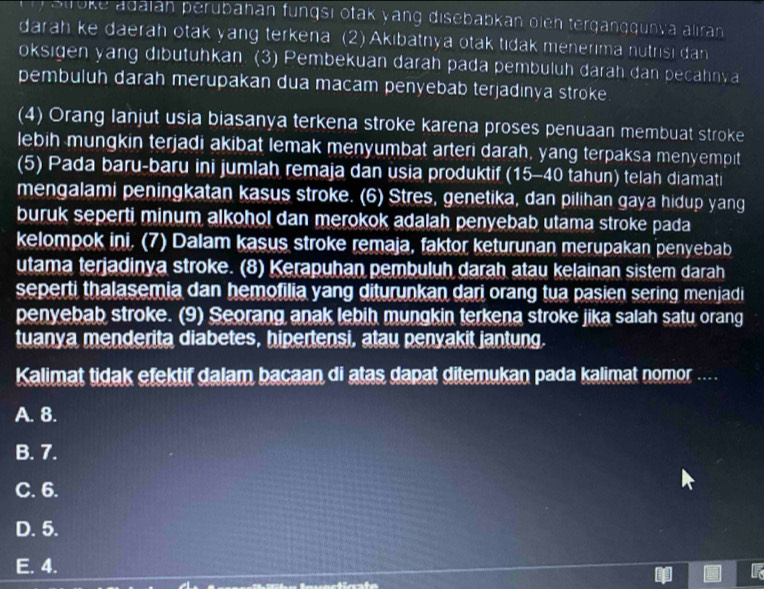 Stroke adaian perübahan fungsi otak yang disebabkan olen terganggunva aliran
darah ke daerah otak yang terkena (2) Akıbatnya otak tıdak menerıma nutrisi dan
oksigen yang dibutuhkan (3) Pembekuan daräh pada pembuluh darah dan pecahnva
pembuluh darah merupakan dua macam penyebab terjadinya stroke
(4) Orang Ianjut usia biasanya terkena stroke karena proses penuaan membuat stroke
lebih mungkin terjadi akibat lemak menyumbat arteri darah, yang terpaksa menyempit
(5) Pada baru-baru ini jumlah remaja dan usia produktif (15- 40 tahun) telah diamati
mengalami peningkatan kasus stroke. (6) Stres, genetika, dan pilihan gaya hidup yang
buruk seperti minum alkohol dan merokok adalah penyebab utama stroke pada
kelompok ini. (7) Dalam kasus stroke remaja, faktor keturunan merupakan penyebab
utama terjadinya stroke. (8) Kerapuhan pembuluh darah atau kelainan sistem darah
seperti thalasemia dan hemofilia yang diturunkan dari orang tua pasien sering menjadi
penyebab stroke. (9) Seorang anak lebih mungkin terkena stroke jika salah satu orang
tuanya menderita diabetes, hipertensi, atau penyakit jantung.
Kalimat tidak efektif dalam bacaan di atas dapat ditemukan pada kalimat nomor ....
A. 8.
B. 7.
C. 6.
D. 5.
E. 4.
to