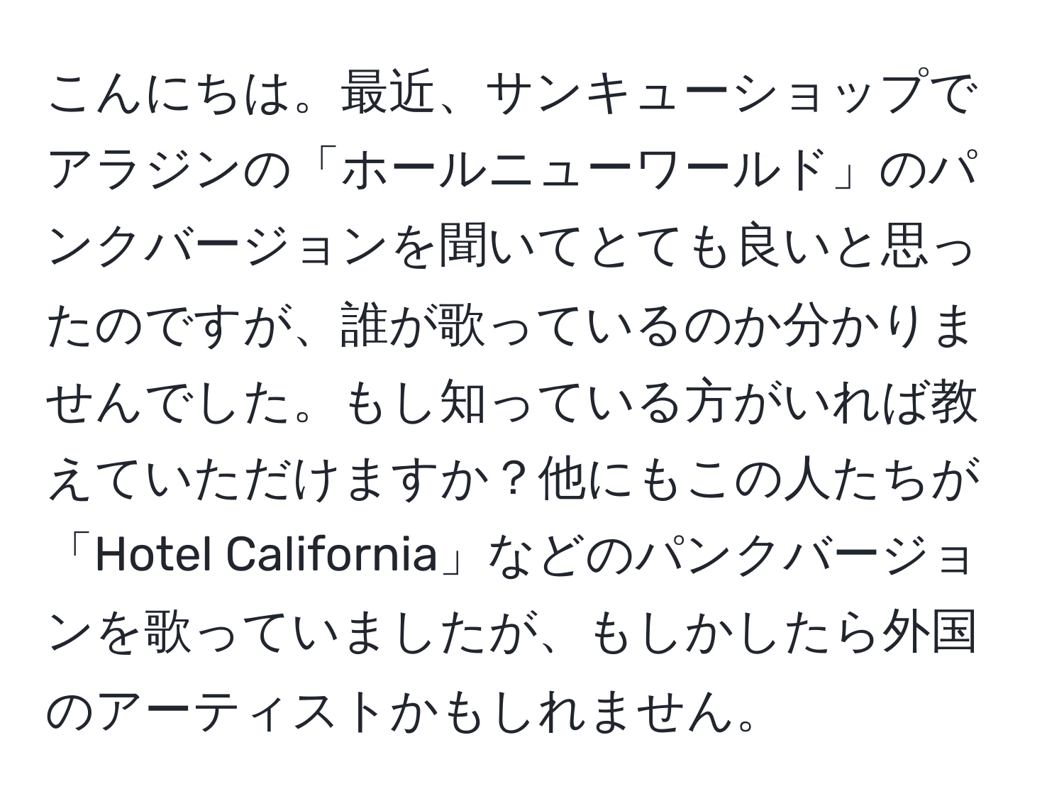 こんにちは。最近、サンキューショップでアラジンの「ホールニューワールド」のパンクバージョンを聞いてとても良いと思ったのですが、誰が歌っているのか分かりませんでした。もし知っている方がいれば教えていただけますか？他にもこの人たちが「Hotel California」などのパンクバージョンを歌っていましたが、もしかしたら外国のアーティストかもしれません。