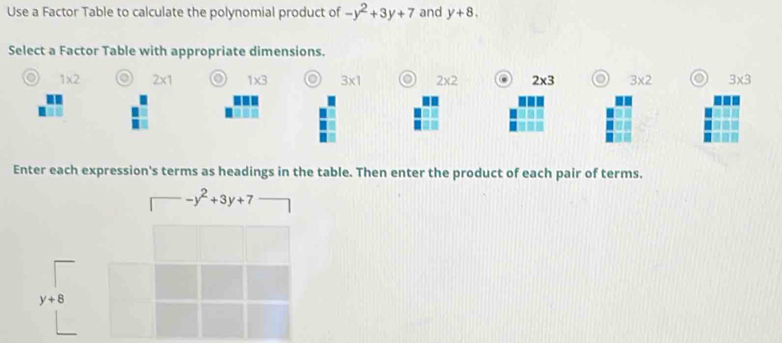 Use a Factor Table to calculate the polynomial product of -y^2+3y+7 and y+8.
Select a Factor Table with appropriate dimensions.
o 1* 2 o 2* 1 o 1* 3 o 3* 1 o 2* 2 2* 3 o 3* 2 o 3* 3
Enter each expression's terms as headings in the table. Then enter the product of each pair of terms.