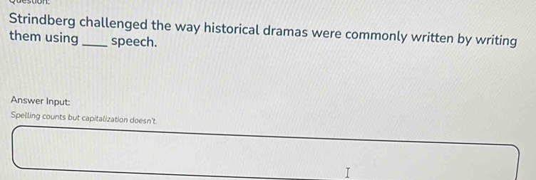 Strindberg challenged the way historical dramas were commonly written by writing 
them using_ speech. 
Answer Input: 
Spelling counts but capitalization doesn't 
I