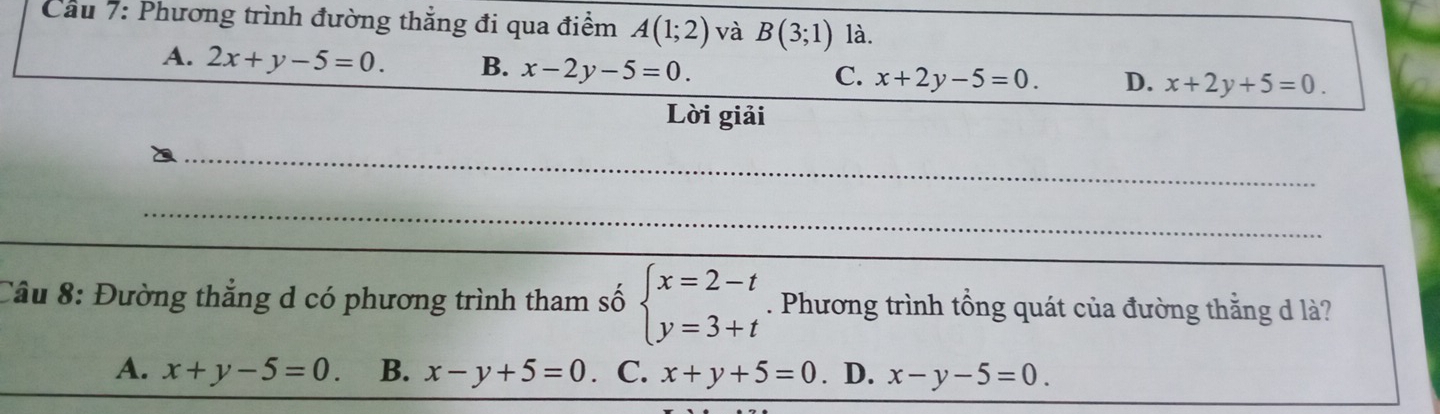 Cầu 7: Phương trình đường thẳng đi qua điểm A(1;2) và B(3;1) là.
A. 2x+y-5=0. B. x-2y-5=0.
C. x+2y-5=0. D. x+2y+5=0. 
Lời giải
_
_
Câu 8: Đường thẳng d có phương trình tham số beginarrayl x=2-t y=3+tendarray.. Phương trình tổng quát của đường thằng d là?
A. x+y-5=0. B. x-y+5=0 C. x+y+5=0. D. x-y-5=0.