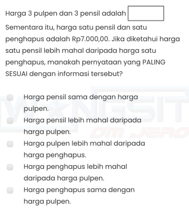 Harga 3 pulpen dan 3 pensil adalah □ 
Sementara itu, harga satu pensil dan satu
penghapus adalah Rp7.000,00. Jika diketahui harga
satu pensil lebih mahal daripada harga satu
penghapus, manakah pernyataan yang PALING
SESUAI dengan informasi tersebut?
Harga pensil sama dengan harga
pulpen.
Harga pensil lebih mahal daripada
harga pulpen.
Harga pulpen lebih mahal daripada
harga penghapus.
Harga penghapus lebih mahal
daripada harga pulpen.
Harga penghapus sama dengan
harga pulpen.