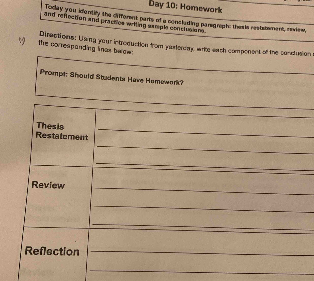 Day 10: Homework 
Today you identify the different parts of a concluding paragraph: thesis restatement, review, 
and reflection and practice writing sample conclusions. 
Directions: Using your introduction from yesterday, write each component of the conclusion 
M the corresponding lines below: 
Prompt: Should Students Have Homework? 
_