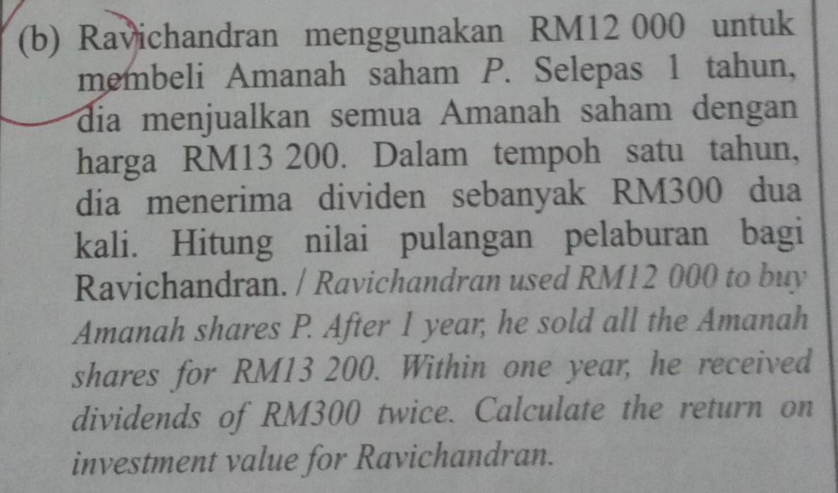 Ravichandran menggunakan RM12 000 untuk 
membeli Amanah saham P. Selepas 1 tahun, 
dia menjualkan semua Amanah saham dengan 
harga RM13 200. Dalam tempoh satu tahun, 
dia menerima dividen sebanyak RM300 dua 
kali. Hitung nilai pulangan pelaburan bagi 
Ravichandran. / Ravichandran used RM12 000 to buy 
Amanah shares P. After 1 year, he sold all the Amanah 
shares for RM13 200. Within one year, he received 
dividends of RM300 twice. Calculate the return on 
investment value for Ravichandran.