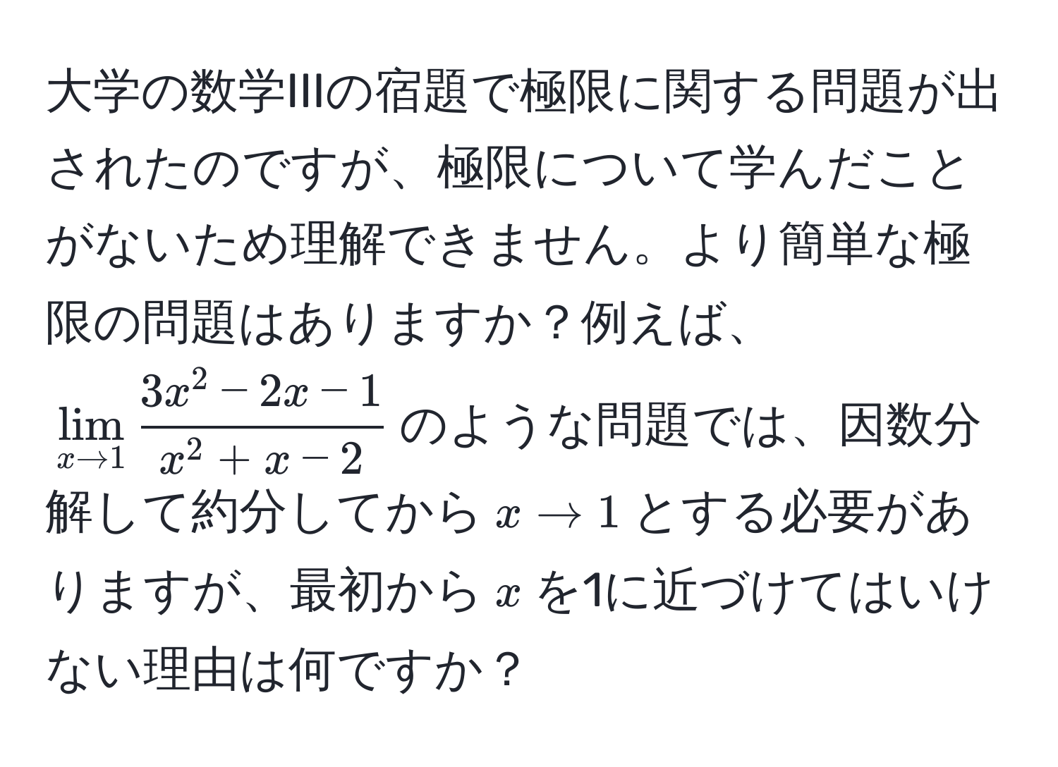 大学の数学IIIの宿題で極限に関する問題が出されたのですが、極限について学んだことがないため理解できません。より簡単な極限の問題はありますか？例えば、$lim_x to 1 frac3x^(2 - 2x - 1)x^(2 + x - 2)$のような問題では、因数分解して約分してから$x to 1$とする必要がありますが、最初から$x$を1に近づけてはいけない理由は何ですか？