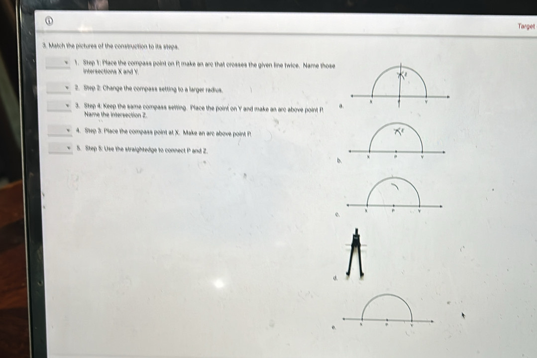 Target
3. Match the pictures of the construction to its steps.
1. Step 1: Place the compass point on R make an arc that crosses the given line twice. Name those
intersections X and Y. 
2. Step 2: Change the compass setting to a larger radius.
3. Step 4: Keep the same compass setting. Place the point on Y and make an arc above point P a.
Name the intersection Z.
4. Step 3: Place the compass point at X. Make an arc above point P
5. Step 5: Use the straightedge to connect P and Z.
b.