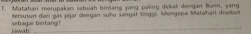 Matahari merupakan sebuah bintang yang paling dekat dengan Bumi, yang 
tersusun dari gas pijar dengan suhu sangat tinggi. Mengapa Mataharì disebut 
_ 
sebagai bintang? 
Jawab: