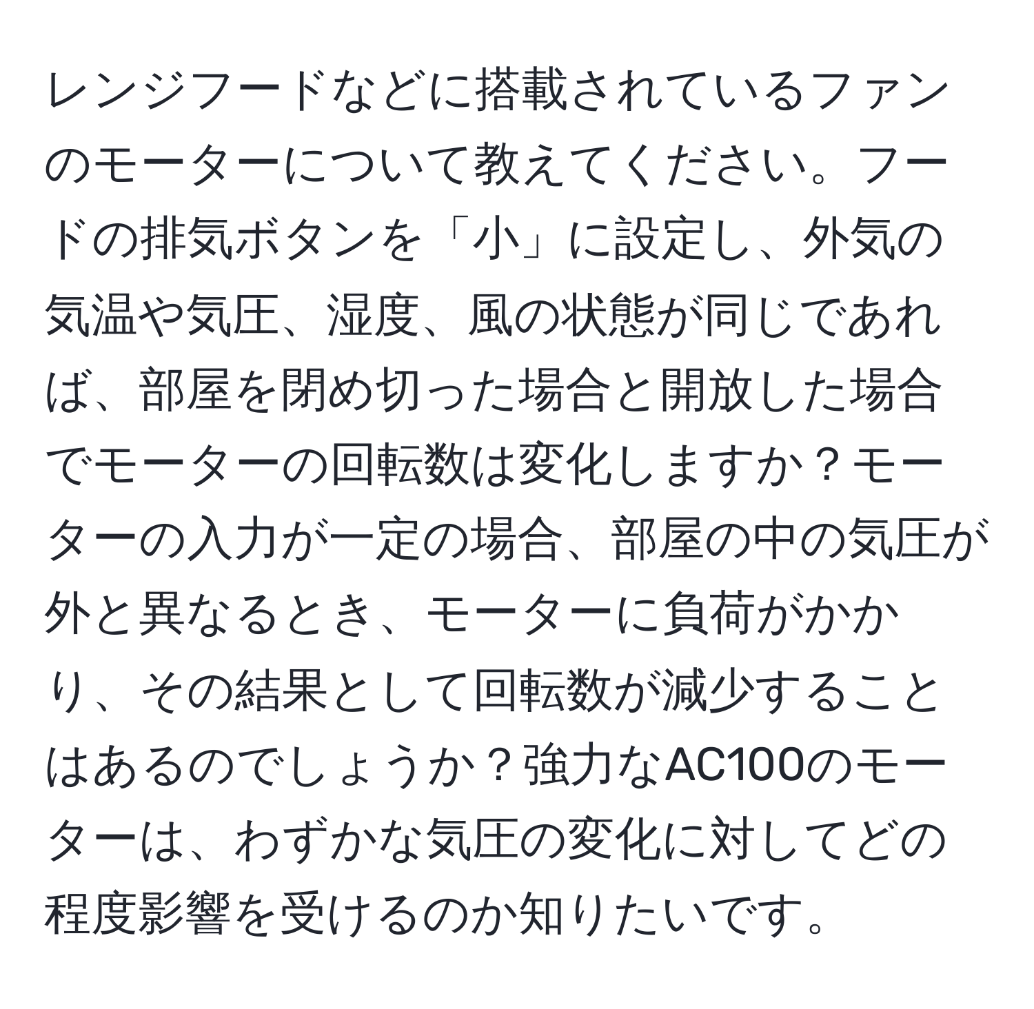 レンジフードなどに搭載されているファンのモーターについて教えてください。フードの排気ボタンを「小」に設定し、外気の気温や気圧、湿度、風の状態が同じであれば、部屋を閉め切った場合と開放した場合でモーターの回転数は変化しますか？モーターの入力が一定の場合、部屋の中の気圧が外と異なるとき、モーターに負荷がかかり、その結果として回転数が減少することはあるのでしょうか？強力なAC100のモーターは、わずかな気圧の変化に対してどの程度影響を受けるのか知りたいです。