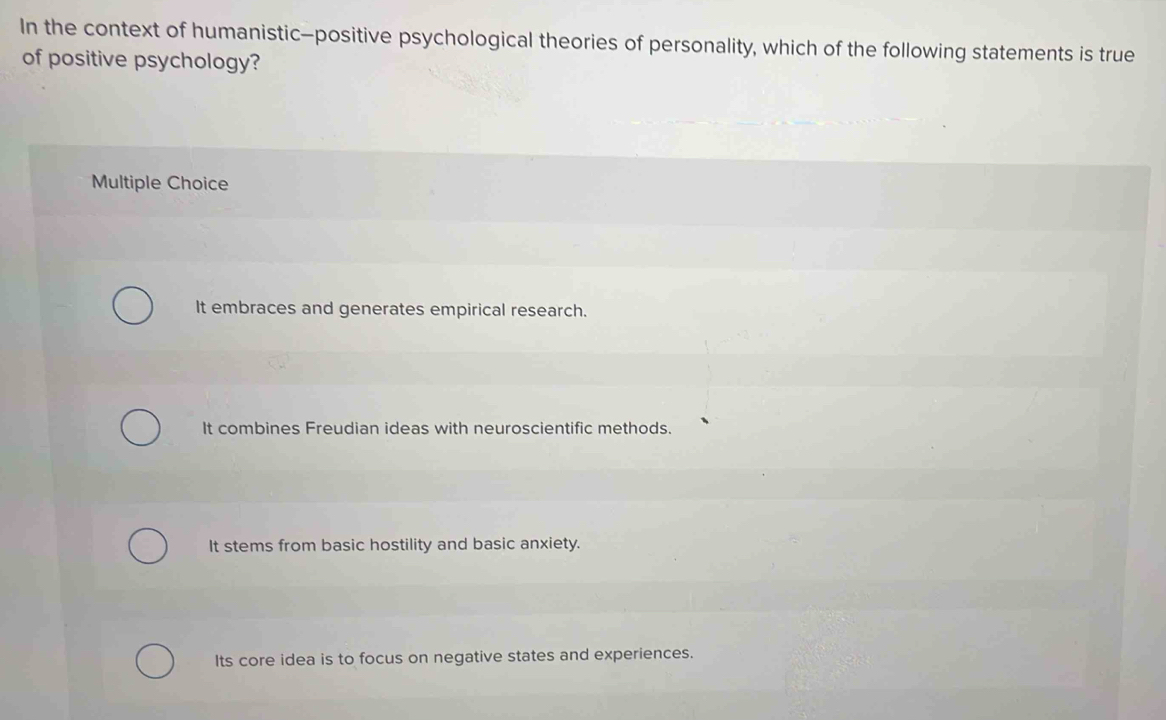 In the context of humanistic—positive psychological theories of personality, which of the following statements is true
of positive psychology?
Multiple Choice
It embraces and generates empirical research.
It combines Freudian ideas with neuroscientific methods.
It stems from basic hostility and basic anxiety.
Its core idea is to focus on negative states and experiences.