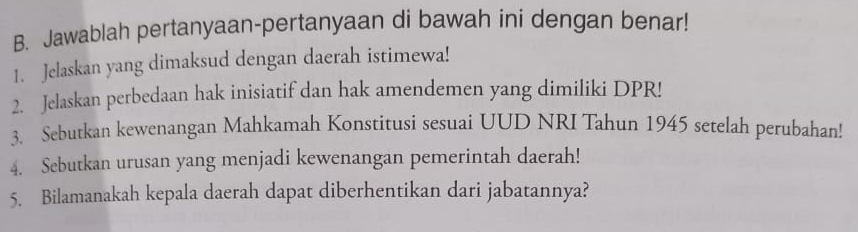 Jawablah pertanyaan-pertanyaan di bawah ini dengan benar! 
1. Jelaskan yang dimaksud dengan daerah istimewa! 
2. Jelaskan perbedaan hak inisiatif dan hak amendemen yang dimiliki DPR! 
3. Sebutkan kewenangan Mahkamah Konstitusi sesuai UUD NRI Tahun 1945 setelah perubahan! 
4. Sebutkan urusan yang menjadi kewenangan pemerintah daerah! 
5. Bilamanakah kepala daerah dapat diberhentikan dari jabatannya?