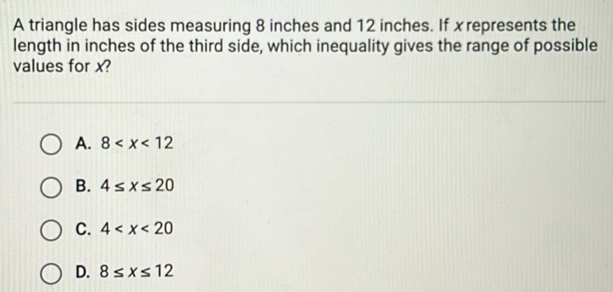 A triangle has sides measuring 8 inches and 12 inches. If x represents the
length in inches of the third side, which inequality gives the range of possible
values for x?
A. 8
B. 4≤ x≤ 20
C. 4
D. 8≤ x≤ 12