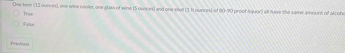 One beer (12 ounces), one wine cooler, one glass of wine (5 ounces) and one shot (1 ½ ounces) of 80-90 proof liquor) all have the same amount of alcohc
True
False
Previous