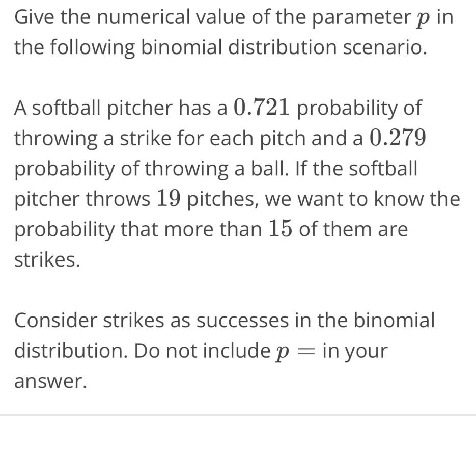 Give the numerical value of the parameter p in 
the following binomial distribution scenario. 
A softball pitcher has a 0.721 probability of 
throwing a strike for each pitch and a 0.279
probability of throwing a ball. If the softball 
pitcher throws 19 pitches, we want to know the 
probability that more than 15 of them are 
strikes. 
Consider strikes as successes in the binomial 
distribution. Do not include p= in your 
answer.