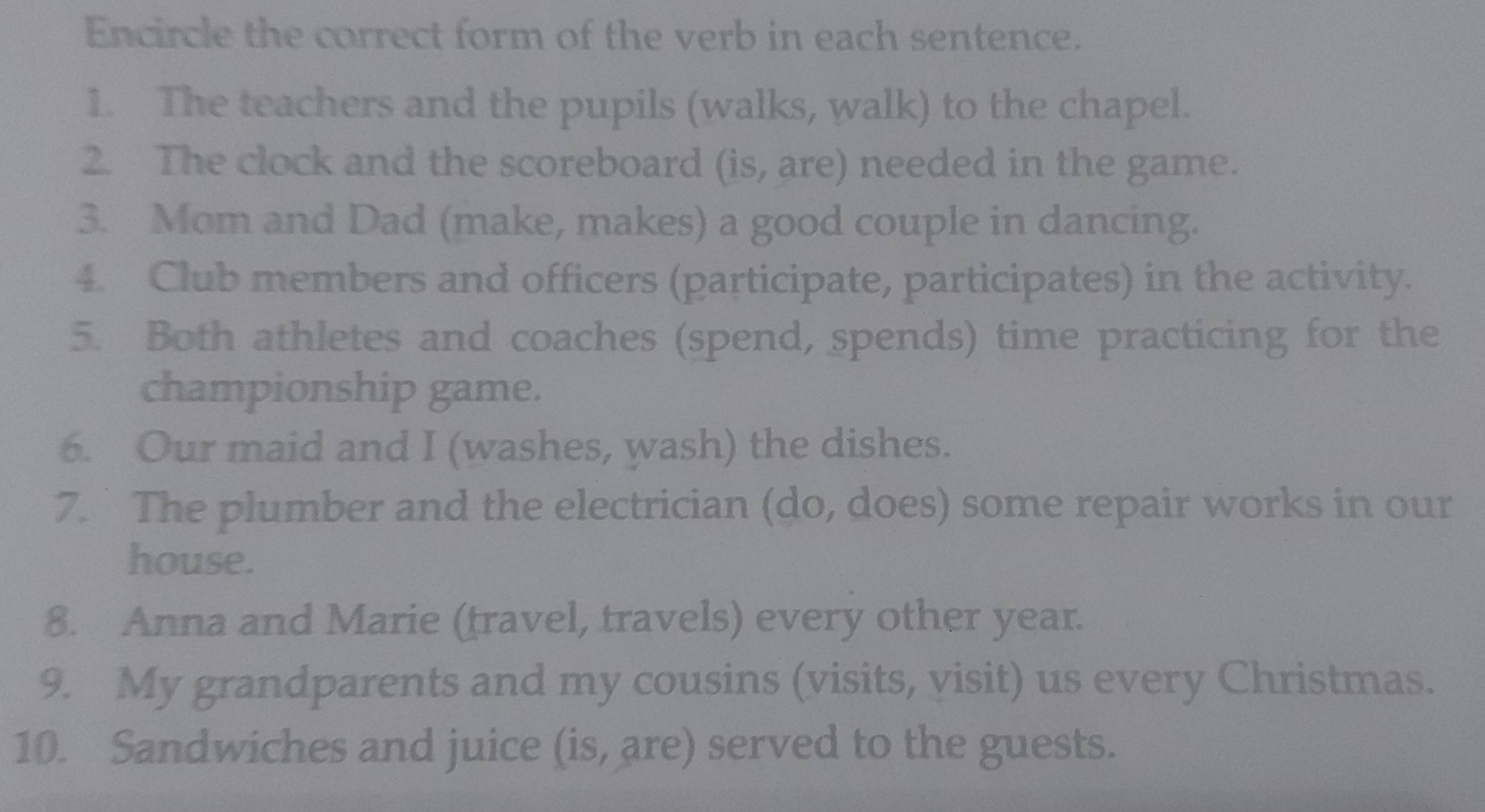 Encircle the correct form of the verb in each sentence. 
1. The teachers and the pupils (walks, walk) to the chapel. 
2. The clock and the scoreboard (is, are) needed in the game. 
3. Mom and Dad (make, makes) a good couple in dancing. 
4. Club members and officers (participate, participates) in the activity. 
5. Both athletes and coaches (spend, spends) time practicing for the 
championship game. 
6. Our maid and I (washes, wash) the dishes. 
7. The plumber and the electrician (do, does) some repair works in our 
house. 
8. Anna and Marie (travel, travels) every other year. 
9. My grandparents and my cousins (visits, visit) us every Christmas. 
10. Sandwiches and juice (is, are) served to the guests.