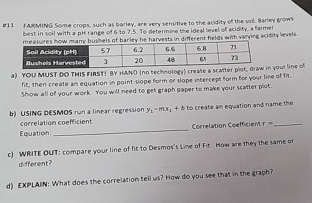 #11 FARMING Some crops, such as barley, are very sensitive to the acidity of the soil. Barley grows 
best in soil with a pH range of 6 to 7.5. To determine the ideal level of acidity, a farmer 
ts in different fields with varying acidity levels. 
a) YOU MUST DO THIS FIRST! BY HAND (no technology) create a scatter pn your line of 
fit, then create an equation in point-slope form or slope intercept form for your line of fit. 
Show all of your work. You will need to get graph paper to make your scatter plot. 
b) USING DESMOS run a linear regression y_1sim mx_1+b to create an equation and name the 
correlation coefficient. 
Equation: _Correlation Coefficient r= _ 
c) WRITE OUT: compare your line of fit to Desmos’s Line of Fit. How are they the same or 
different? 
d) EXPLAIN: What does the correlation tell us? How do you see that in the graph?