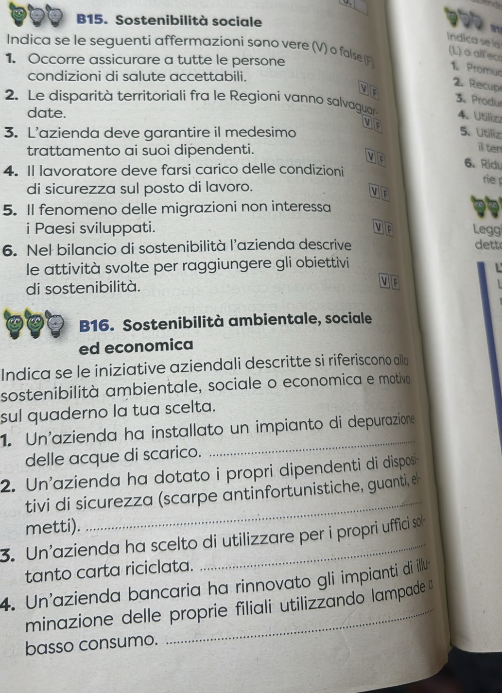 B15. Sostenibilità sociale
Indica sel
Indica se le seguenti affermazioni sono vere (V) o false (F
(L) o all ece
1. Occorre assicurare a tutte le persone
1 Promue
condizioni di salute accettabili.
2. Recup
oF
3. Produ
2. Le disparità territoriali fra le Regioni vanno salvaguar
date.
4. Utiliz
oF
3. L’azienda deve garantire il medesimo 5.Utiliz
trattamento ai suoi dipendenti.
il ten
V 6. Ridu
4. Il lavoratore deve farsi carico delle condizioni
rie 
di sicurezza sul posto di lavoro.
v
5. Il fenomeno delle migrazioni non interessa
i Paesi sviluppati. v
Legg
6. Nel bilancio di sostenibilità l'azienda descrive dett
le attività svolte per raggiungere gli obiettivi
di sostenibilità.
 
B16. Sostenibilità ambientale, sociale
ed economica
Indica se le iniziative aziendali descritte si riferiscono alla
sostenibilità ambientale, sociale o economica e motiva
sul quaderno la tua scelta.
1. Un'azienda ha installato un impianto di depurazione
delle acque di scarico.
_
2. Un'azienda ha dotato i propri dipendenti di disposi
tivi di sicurezza (scarpe antinfortunistiche, guanti, el-
metti).
3. Un'azienda ha scelto di utilizzare per i propri uffici sol
tanto carta riciclata.
4. Un'azienda bancaria ha rinnovato gli impianti di illu
minazione delle proprie filiali utilizzando lampade 
basso consumo.