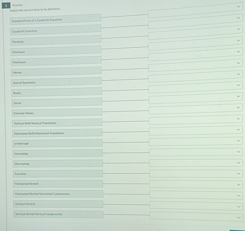 1 10 points
Match the correct term to its defnition.
Standard Form of a Quadratic Equation
□  frac  -□
Quadratic Function
- -□
□  _  -□ 
Parabola
Minimum
□  □ □ 
Maximum
_  □ □
Vertex
_  _ 
Axis of Symmetry
□  □ □ 
Roots
□  - □
Zeros _  □°
Extreme Values
_  □°
Vertical Shift/Vertical Translation
□°
Horizontal Shift/Horizontal Translation _  □°. 
y-Intercept
_  _  □°
Increasing
_  □  □ vee
_ 
Decreasing □
_ 
Function □ vee
Horizontal Stretch
□ vee
Horizontal Shrink/Horizontal Compression
□ vee
Vertical Stretch
□ vee
Vertical Shrink/Vertical Compression
□