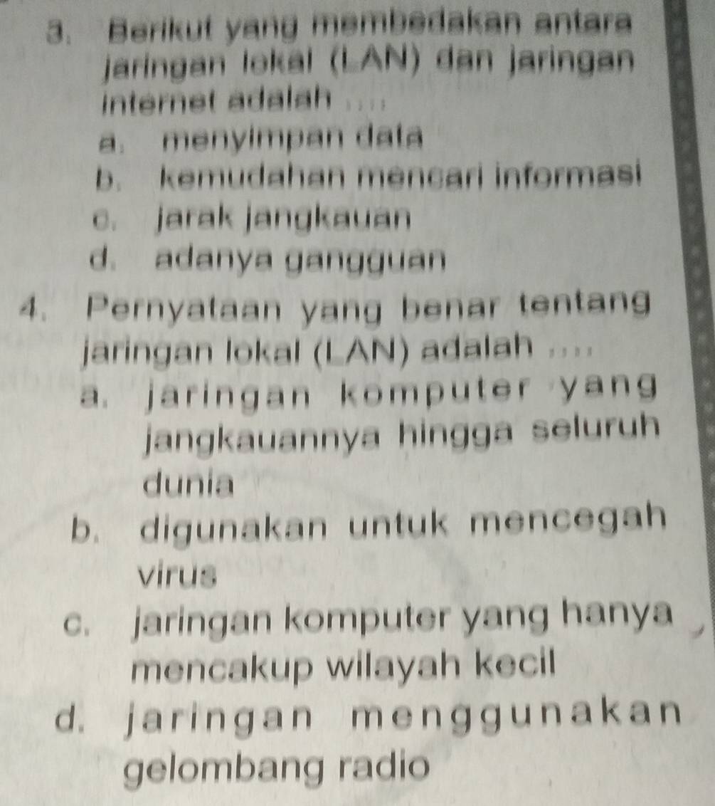 Berikut yang membedakan antara
jaringan lokal (LAN) dan jaringan
internet adalah
a. menyimpan data
b. kemudahan mencari informasi
c. jarak jangkauan
d. adanya gangguan
4. Pernyataan yang benar tentang
jaringan lokal (LAN) adalah ....
a. jaringan komputer yang
jangkauannya hingga seluruh
dunia
b. digunakan untuk mencegah
virus
c. jaringan komputer yang hanya
mencakup wilayah kecil
d. j a r i nɡan m e n ɡɡ un a k a n
gelombang radio