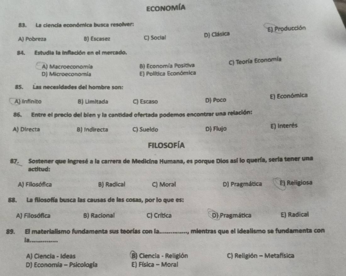 economía
83. La ciencia económica busca resolver:
A) Pobreza B) Escasez C) Social D) Clásica E) Producción
84. Estudia la infación en el mercado.
A) Macroeconomía B) Economía Positiva
C) Teoría Economía
D) Microeconomía E) Política Económica
85. Las necesidades del hombre son:
E) Económica
A) Infinito B) Limitada C) Escaso D) Poco
86. Entre el precio del bien y la cantidad ofertada podemos encontrar una relación:
A) Directa B) Indirecta C) Sueldo D) Flujo
E) interés
filosofía
87. Sostener que ingresé a la carrera de Medicina Humana, es porque Dios así lo quería, sería tener una
actitud:
A) Filosófica B) Radical C) Moral D) Pragmática E) Religiosa
88. La filosofía busca las causas de las cosas, por lo que es:
A) Filosófica B) Racional C) Crítica D) Pragmática E) Radical
89. El materialismo fundamenta sus teorías con la._ , mientras que el idealismo se fundamenta con
la._
A) Ciencia - Ideas B) Ciencia - Religión C) Religión - Metafísica
D) Economía - Psicología E) Física - Moral