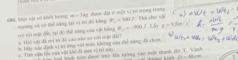 Một vật có khổi lượng m=3kg được đặt ở một vị trí trong trọng C 
trường và có thể năng tại vị trí đó bằng W_n1=500J Thá cho vật 
rơi tới mặt đất, tại đó thế năng của vật bằng W_t2=-900J. Lấy g=9,8m/s^2. 
a. Hỏi vật đã rơi từ độ cao nào so với mặt đất? 
b. Hãy xác định vị trí ứng với mức không của thể năng đã chọn. 
c. Tìm vận tốc của vật khí đì qua vị trí này. 
m loại hình tròn được treo lên tường vào một thanh đỡ T. Vành 
đư ờng kinh D=40cm. T