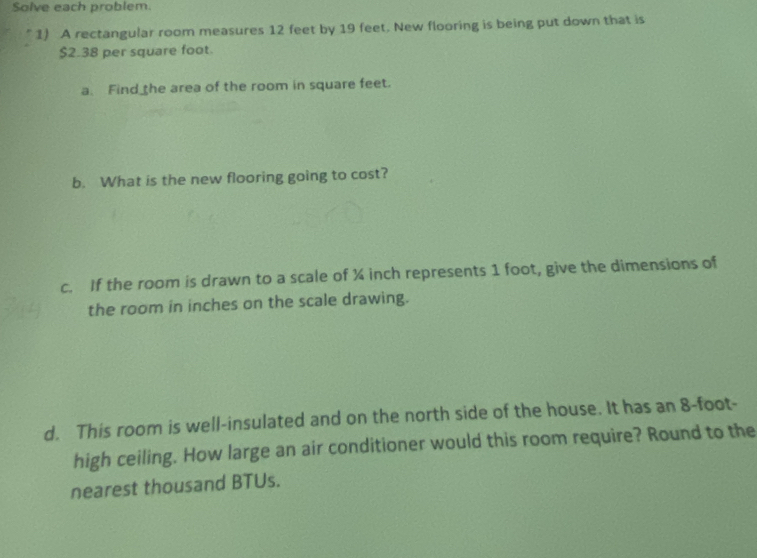 Solve each problem. 
1) A rectangular room measures 12 feet by 19 feet. New flooring is being put down that is
$2.38 per square foot
a. Find the area of the room in square feet. 
b. What is the new flooring going to cost? 
c. If the room is drawn to a scale of ¼ inch represents 1 foot, give the dimensions of 
the room in inches on the scale drawing. 
d. This room is well-insulated and on the north side of the house. It has an 8-foot - 
high ceiling. How large an air conditioner would this room require? Round to the 
nearest thousand BTUs.