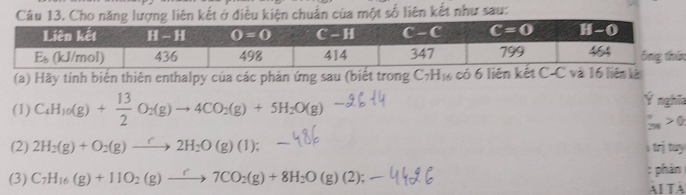 Cho năng lượng liên kết ở điều kiện chuẩn của một số liên kết như sau:
n
(a) Hãy tính biến thiên enthalpy của các phản ứng sau (biết trong C_7H_16 6  có 6 liên kết C-C và 16 liên lê
(1) C_4H_10(g)+ 13/2 O_2(g)to 4CO_2(g)+5H_2O(g)
Ý nghĩa
 5/298 >0
(2) 2H_2(g)+O_2(g)to 2H_2O(g)(1); trị tury
: phán
(3) C_7H_16(g)+11O_2(g)xrightarrow r7CO_2(g)+8H_2O(g)(2); AITA