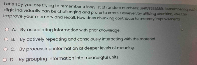 Let's say you are trying to remember a long list of random numbers: 314159265359. Remembering each
digit individually can be challenging and prone to errors. However, by utilizing chunking, you can
improve your memory and recall. How does chunking contribute to memory improvement?
A. By associating information with prior knowledge.
B. By actively repeating and consciously interacting with the material.
C. By processing information at deeper levels of meaning.
D. By grouping information into meaningful units.